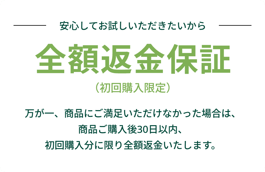 安心してお試しいただきたいから 全額返金保証（初回購入者限定）万が一、商品にご満足いただけなかった場合は、商品ご購入後30日以内、初回購入分に限り全額返金いたします。