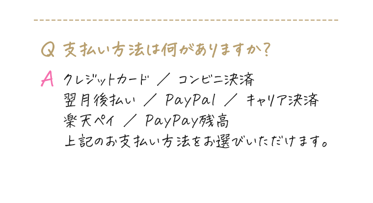 Q.支払い方法は何がありますか？｜A.クレジットカード ／ コンビニ決済 ／ 翌月後払い ／ PayPal ／ キャリア決済 ／ 楽天ペイ ／ PayPay残高 上記のお支払い方法をお選びいただけます。